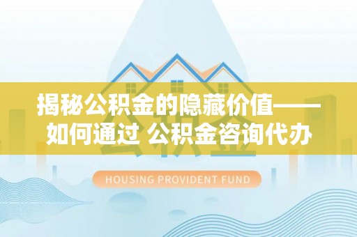 卑南揭秘公积金的隐藏价值——如何通过 公积金咨询代办提取 优化财富管理
