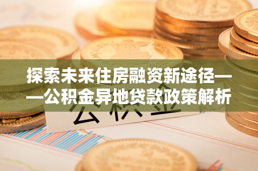 卑南探索未来住房融资新途径——公积金异地贷款政策解析与实践