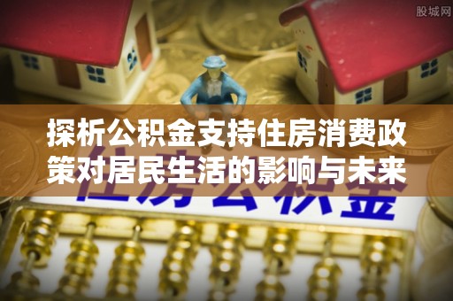 卑南探析公积金支持住房消费政策对居民生活的影响与未来展望