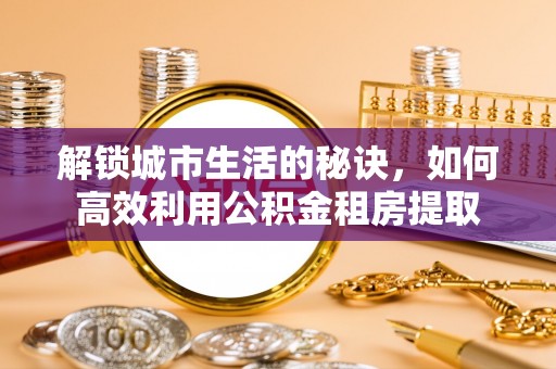 卑南解锁城市生活的秘诀，如何高效利用公积金租房提取