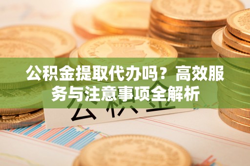 卑南公积金提取代办吗？高效服务与注意事项全解析