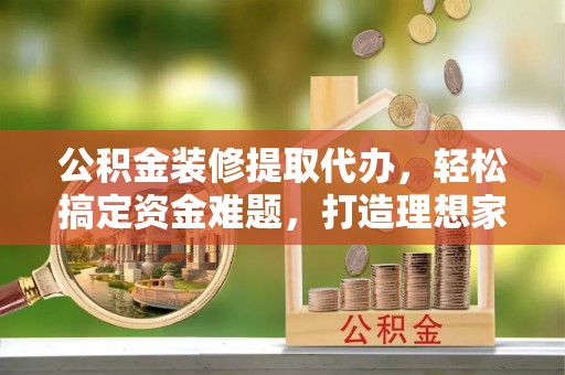 卑南公积金装修提取代办，轻松搞定资金难题，打造理想家居