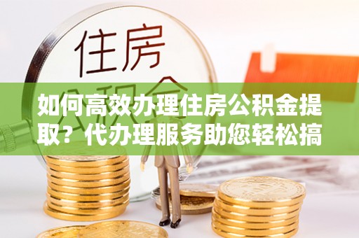 卑南如何高效办理住房公积金提取？代办理服务助您轻松搞定