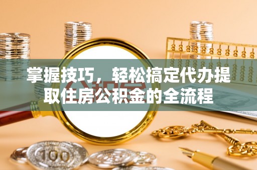 卑南掌握技巧，轻松搞定代办提取住房公积金的全流程