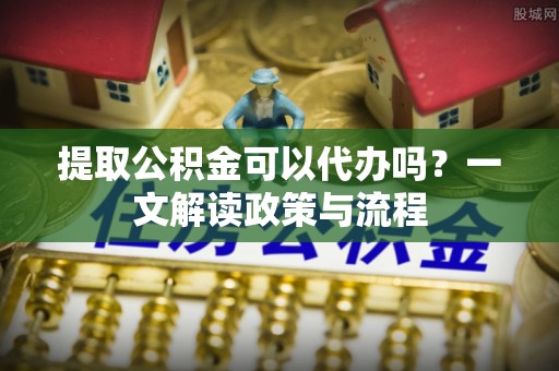 卑南提取公积金可以代办吗？一文解读政策与流程