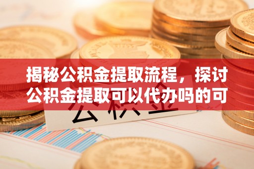 卑南揭秘公积金提取流程，探讨公积金提取可以代办吗的可行性与注意事项