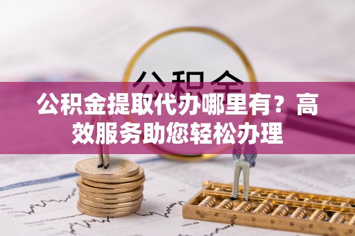 卑南公积金提取代办哪里有？高效服务助您轻松办理