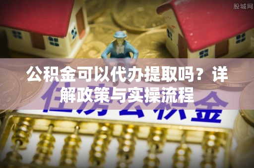 卑南公积金可以代办提取吗？详解政策与实操流程