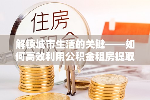 卑南解锁城市生活的关键——如何高效利用公积金租房提取实现居住自由