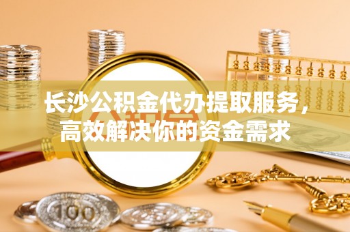 卑南长沙公积金代办提取服务，高效解决你的资金需求
