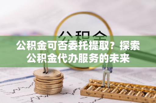 卑南公积金可否委托提取？探索公积金代办服务的未来